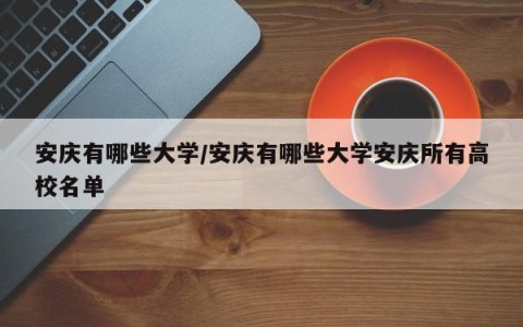 安庆有哪些大学/安庆有哪些大学安庆所有高校名单